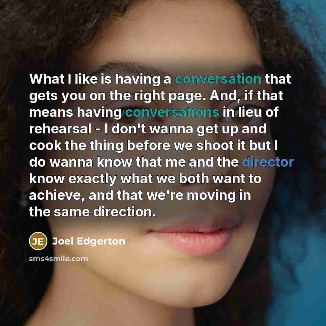 “What I like is having a conversation that gets you on the right page. And, if that means having conversations in lieu of rehearsal - I don't wanna get up and cook the thing before we shoot it but I do wanna know that me and the director know exactly what we both want to achieve, and that we're…” quote by Joel Edgerton