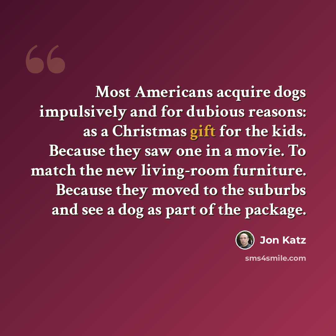 “Most Americans acquire dogs impulsively and for dubious reasons: as a Christmas gift for the kids. Because they saw one in a movie. To match the new living-room furniture. Because they moved to the suburbs and see a dog as part of the package.” quote by Jon Katz