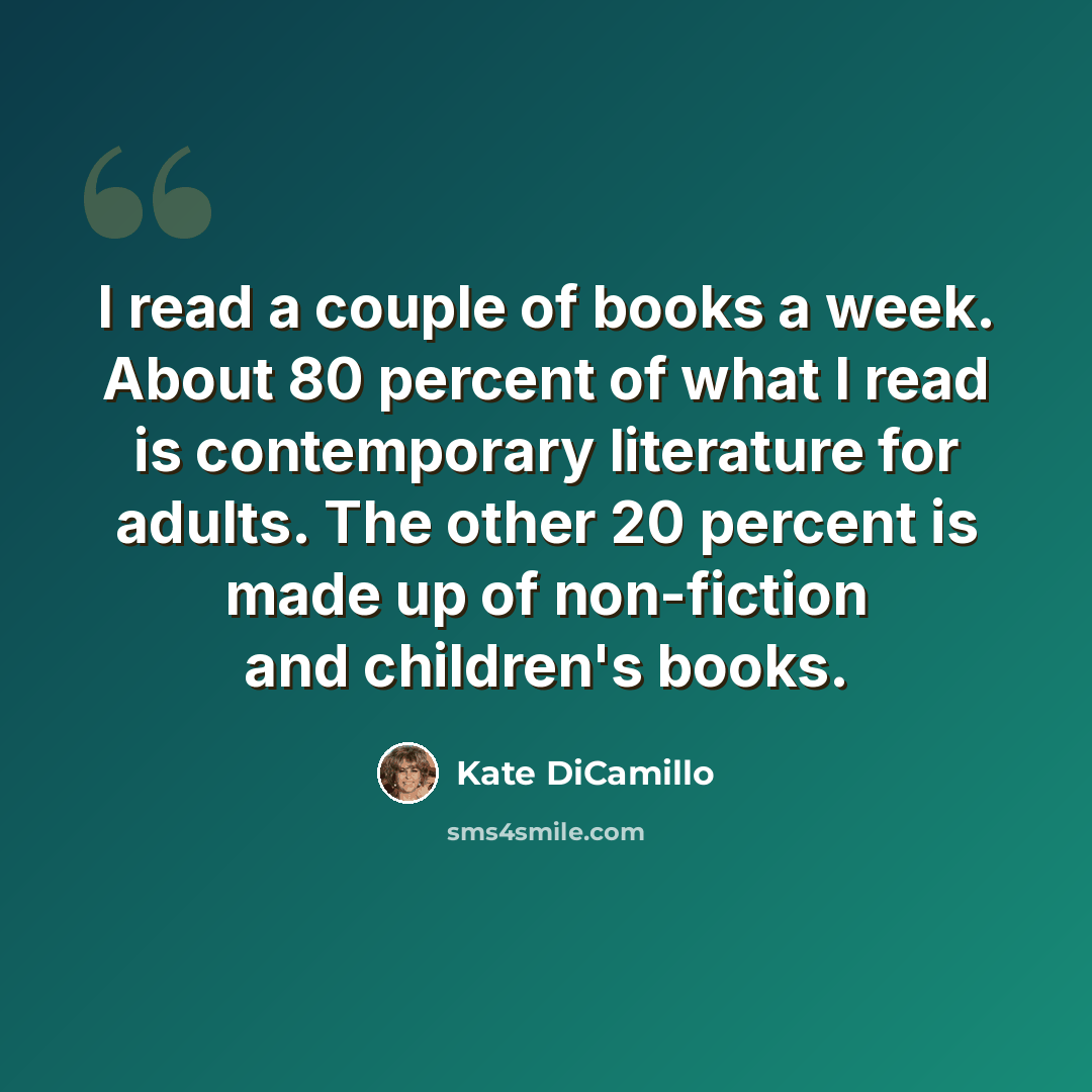 “I read a couple of books a week. About 80 percent of what I read is contemporary literature for adults. The other 20 percent is made up of non-fiction and children's books.” quote by Kate DiCamillo