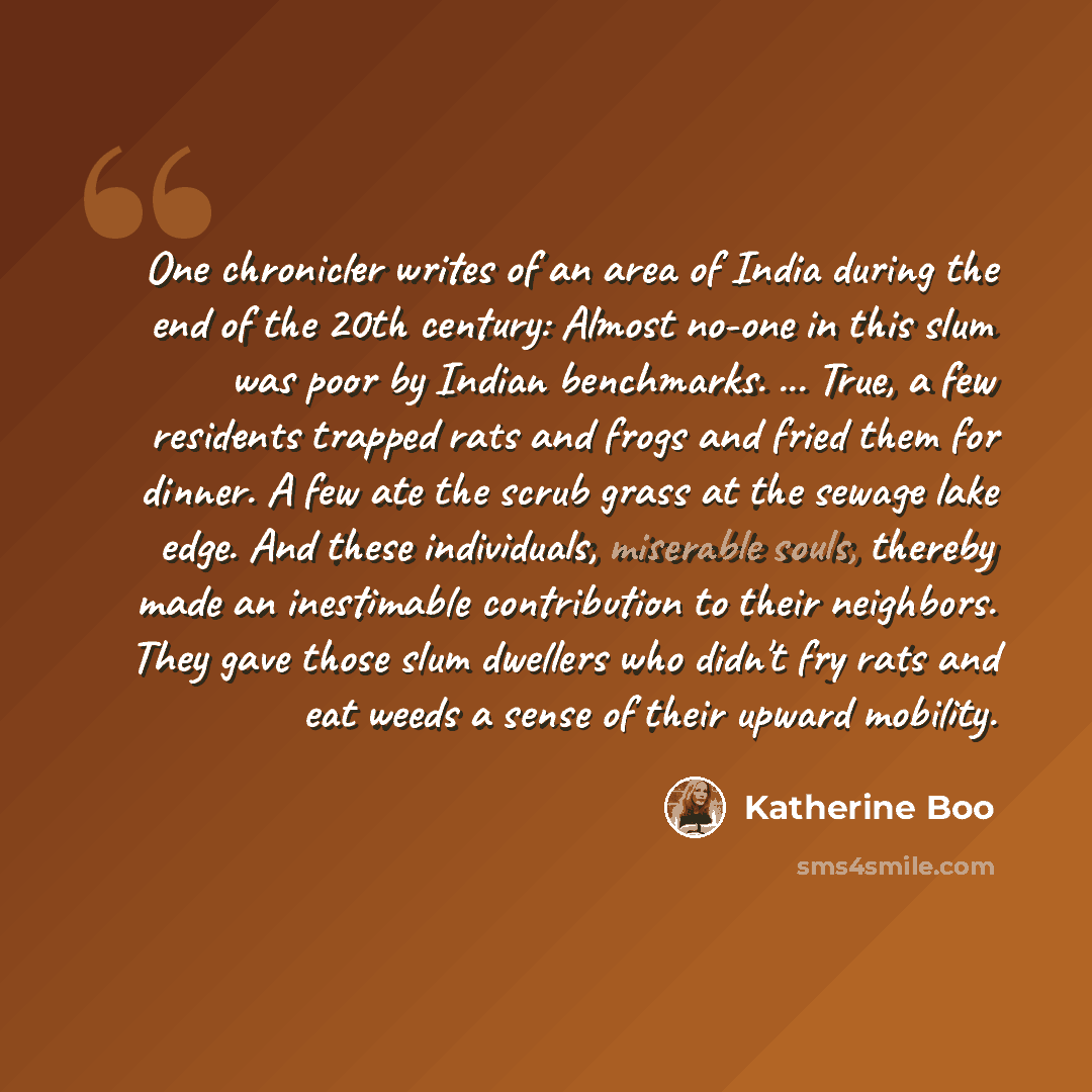 “One chronicler writes of an area of India during the end of the 20th century: Almost no-one in this slum was poor by Indian benchmarks. ... True, a few residents trapped rats and frogs and fried them for dinner. A few ate the scrub grass at the sewage lake edge. And these individuals, miserable…” quote by Katherine Boo