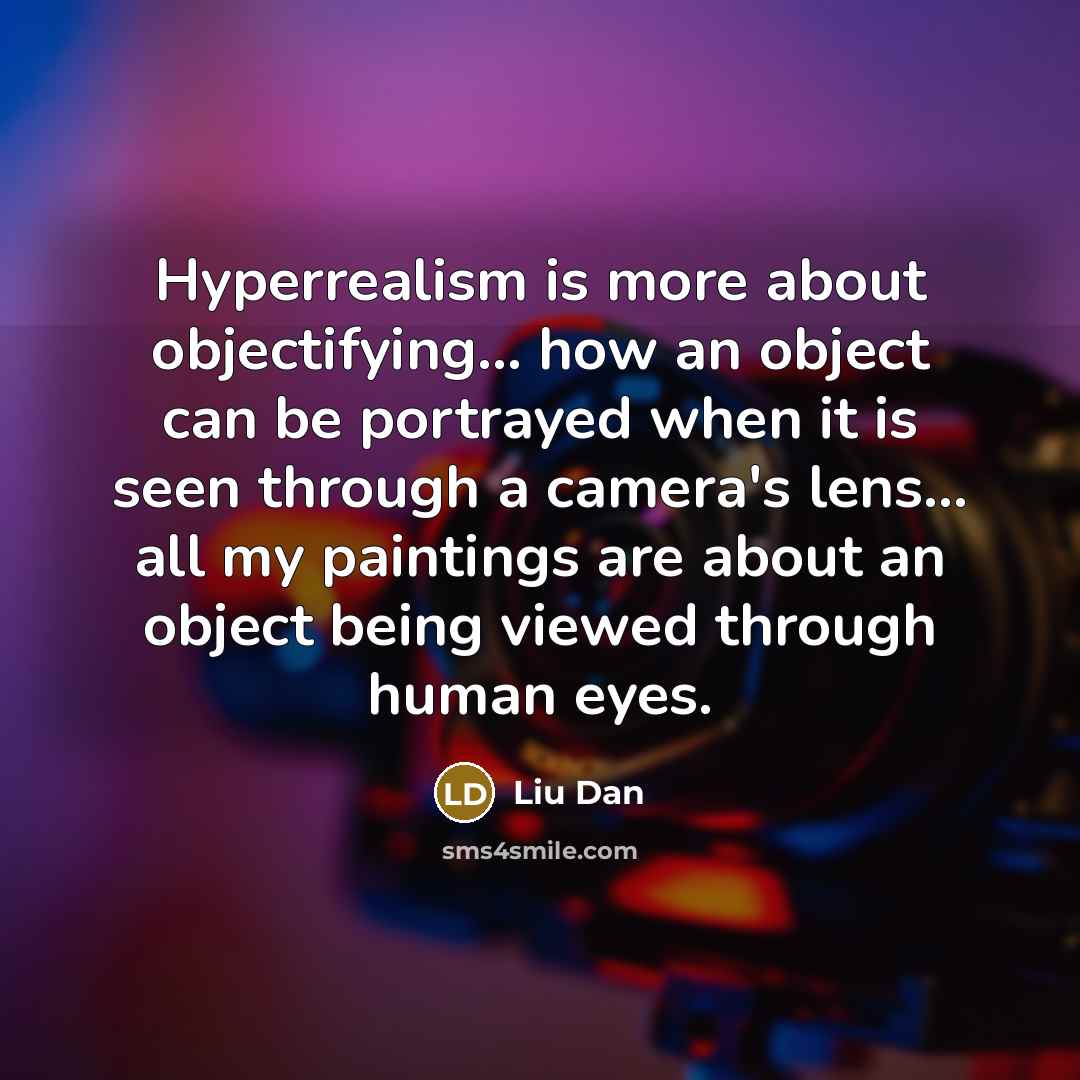 “Hyperrealism is more about objectifying... how an object can be portrayed when it is seen through a camera's lens... all my paintings are about an object being viewed through human eyes.” quote by Liu Dan