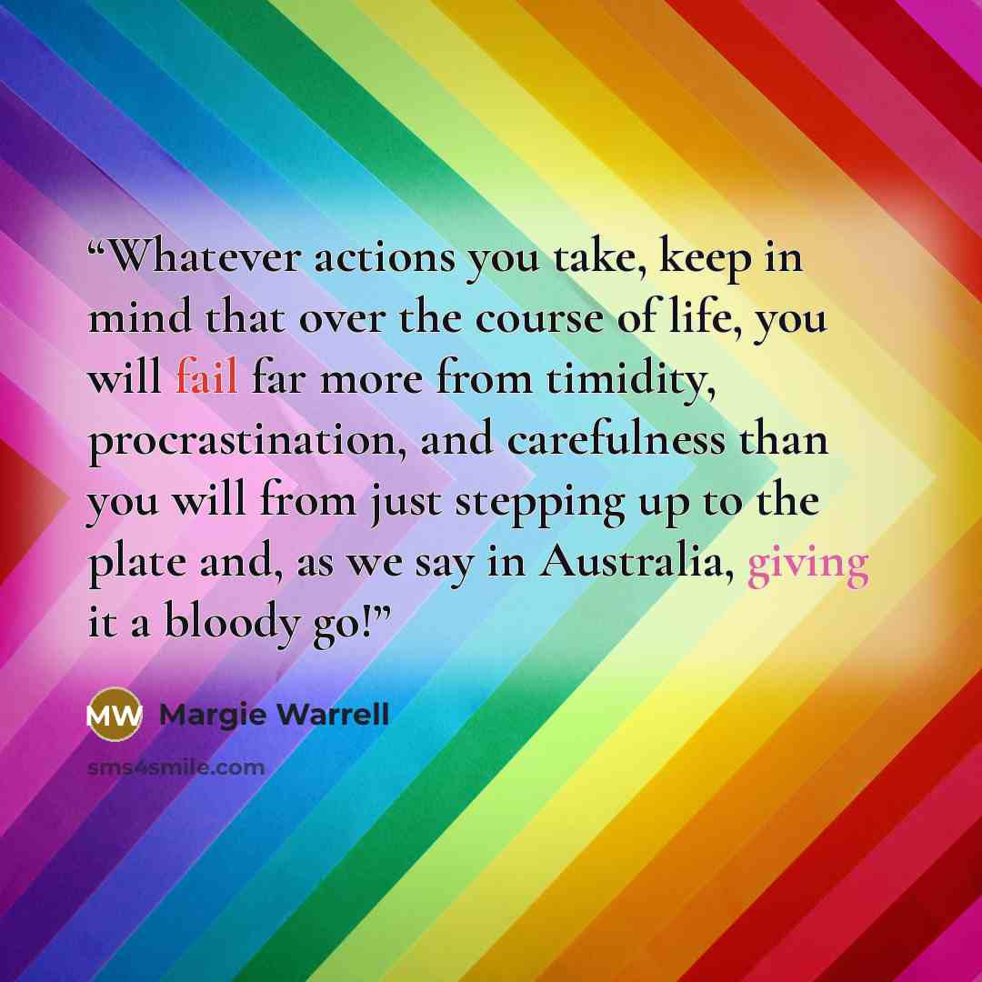 “Whatever actions you take, keep in mind that over the course of life, you will fail far more from timidity, procrastination, and carefulness than you will from just stepping up to the plate and, as we say in Australia, giving it a bloody go!” quote by Margie Warrell