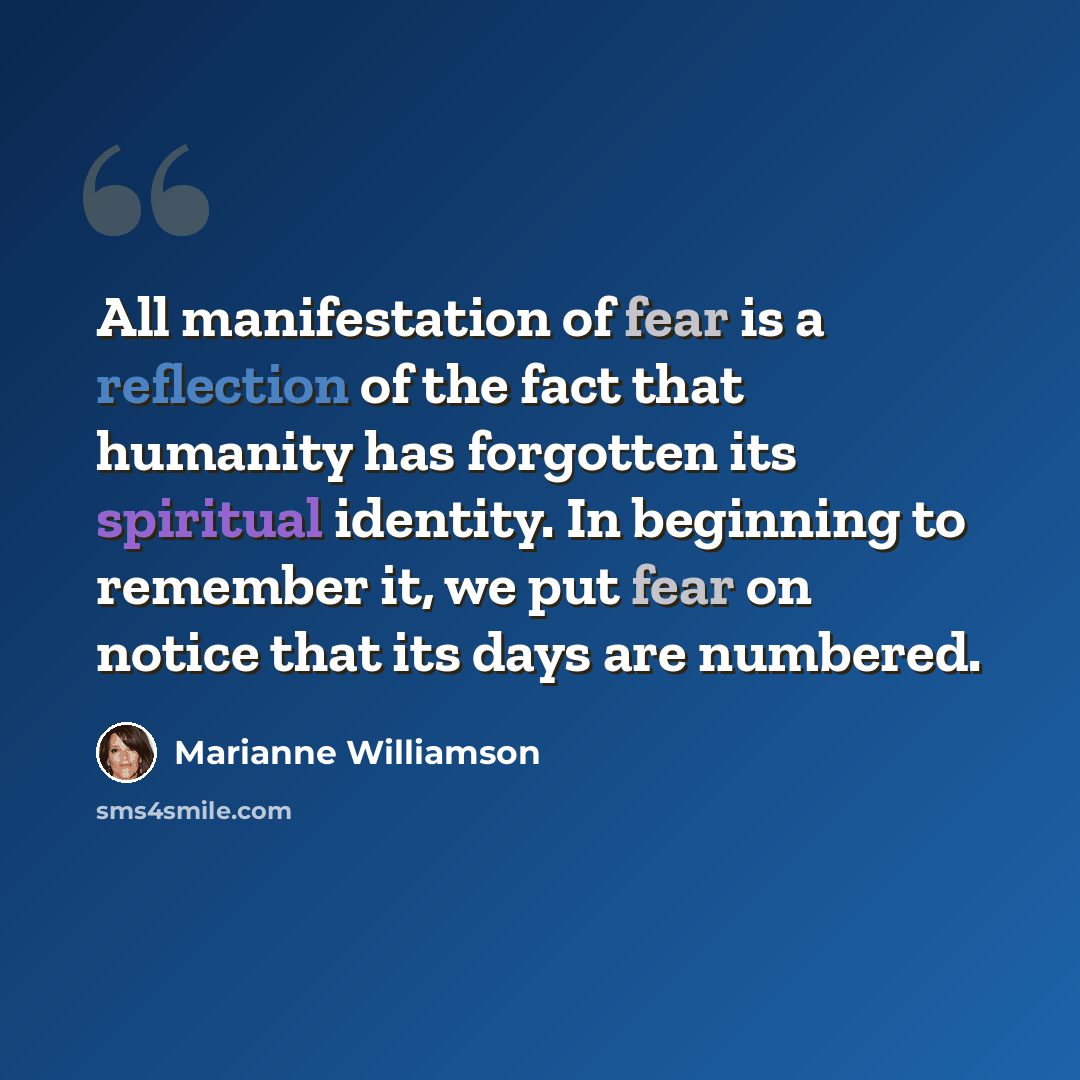 “All manifestation of fear is a reflection of the fact that humanity has forgotten its spiritual identity. In beginning to remember it, we put fear on notice that its days are numbered.” quote by Marianne Williamson