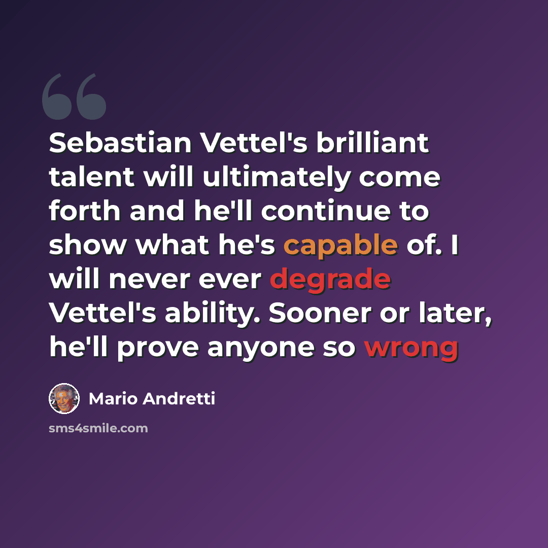 “Sebastian Vettel's brilliant talent will ultimately come forth and he'll continue to show what he's capable of. I will never ever degrade Vettel's ability. Sooner or later, he'll prove anyone so wrong” quote by Mario Andretti