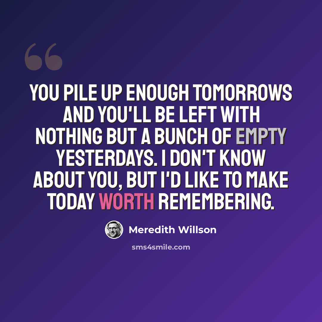 “You pile up enough tomorrows and you'll be left with nothing but a bunch of empty yesterdays. I don't know about you, but I'd like to make today worth remembering.” quote by Meredith Willson