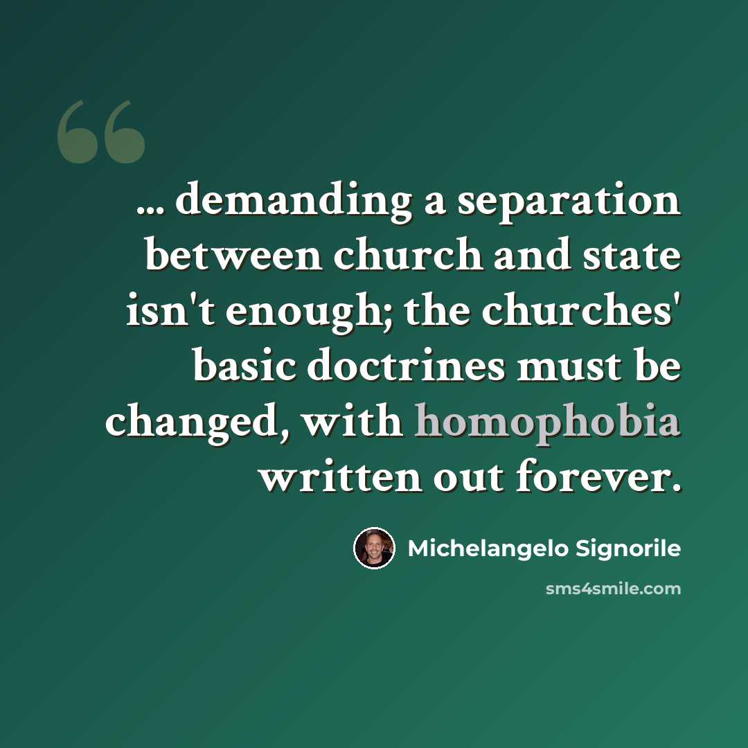“... demanding a separation between church and state isn't enough; the churches' basic doctrines must be changed, with homophobia written out forever.” quote by Michelangelo Signorile