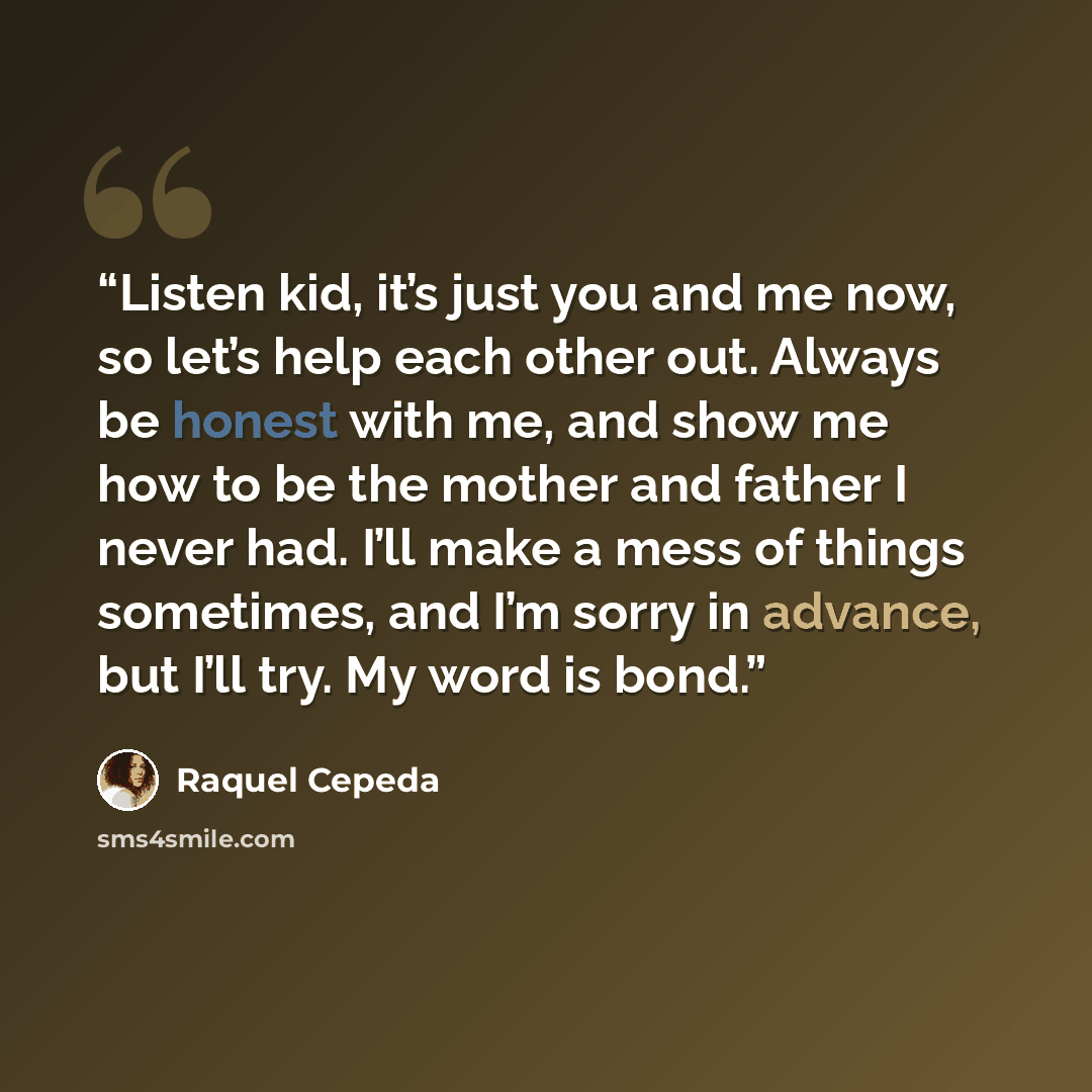 “Listen kid, it’s just you and me now, so let’s help each other out. Always be honest with me, and show me how to be the mother and father I never had. I’ll make a mess of things sometimes, and I’m sorry in advance, but I’ll try. My word is bond.” quote by Raquel Cepeda