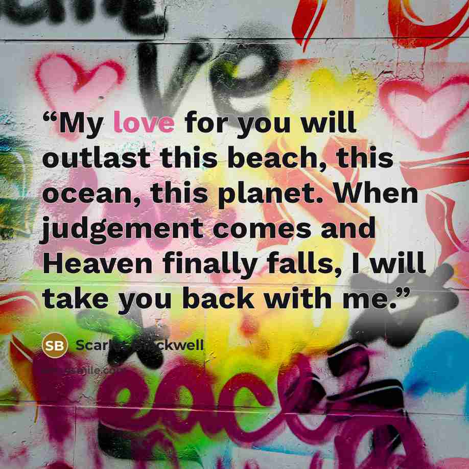 “My love for you will outlast this beach, this ocean, this planet. When judgement comes and Heaven finally falls, I will take you back with me.” quote by Scarlet Blackwell