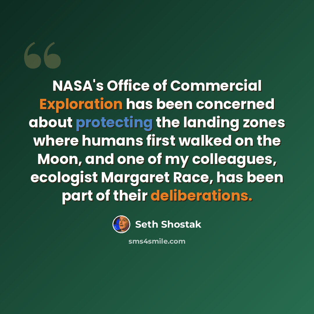 “NASA's Office of Commercial Exploration has been concerned about protecting the landing zones where humans first walked on the Moon, and one of my colleagues, ecologist Margaret Race, has been part of their deliberations.” quote by Seth Shostak