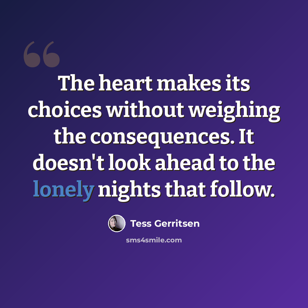 “The heart makes its choices without weighing the consequences. It doesn't look ahead to the lonely nights that follow.” quote by Tess Gerritsen