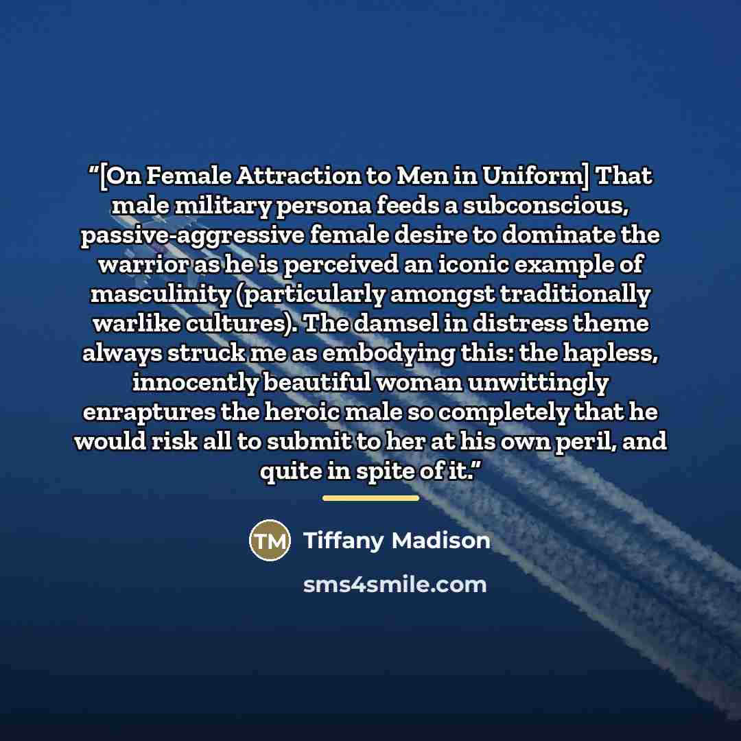 “[On Female Attraction to Men in Uniform] That male military persona feeds a subconscious, passive-aggressive female desire to dominate the warrior as he is perceived an iconic example of masculinity (particularly amongst traditionally warlike cultures). The damsel in distress theme always struck…” quote by Tiffany Madison