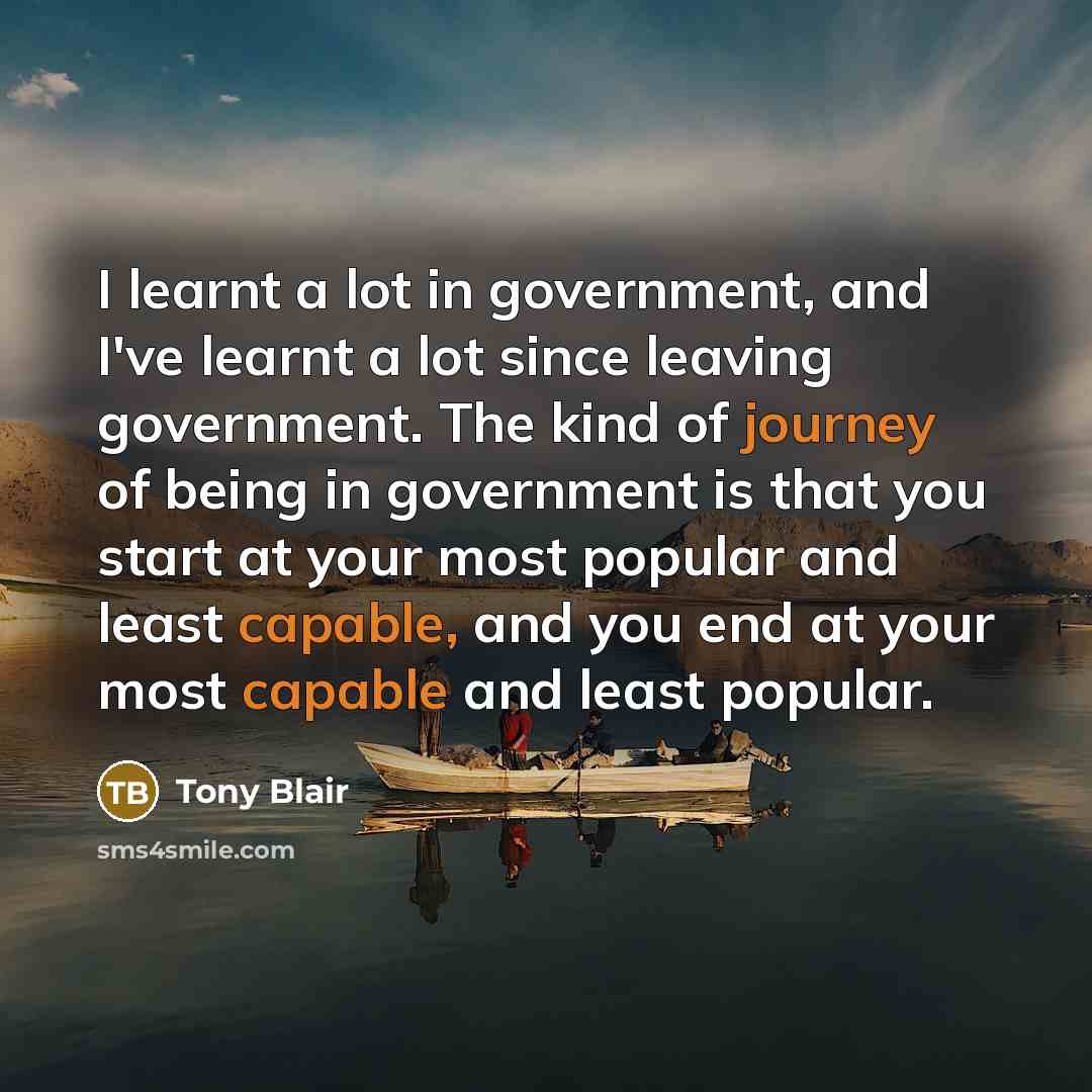 “I learnt a lot in government, and I've learnt a lot since leaving government. The kind of journey of being in government is that you start at your most popular and least capable, and you end at your most capable and least popular.” quote by Tony Blair
