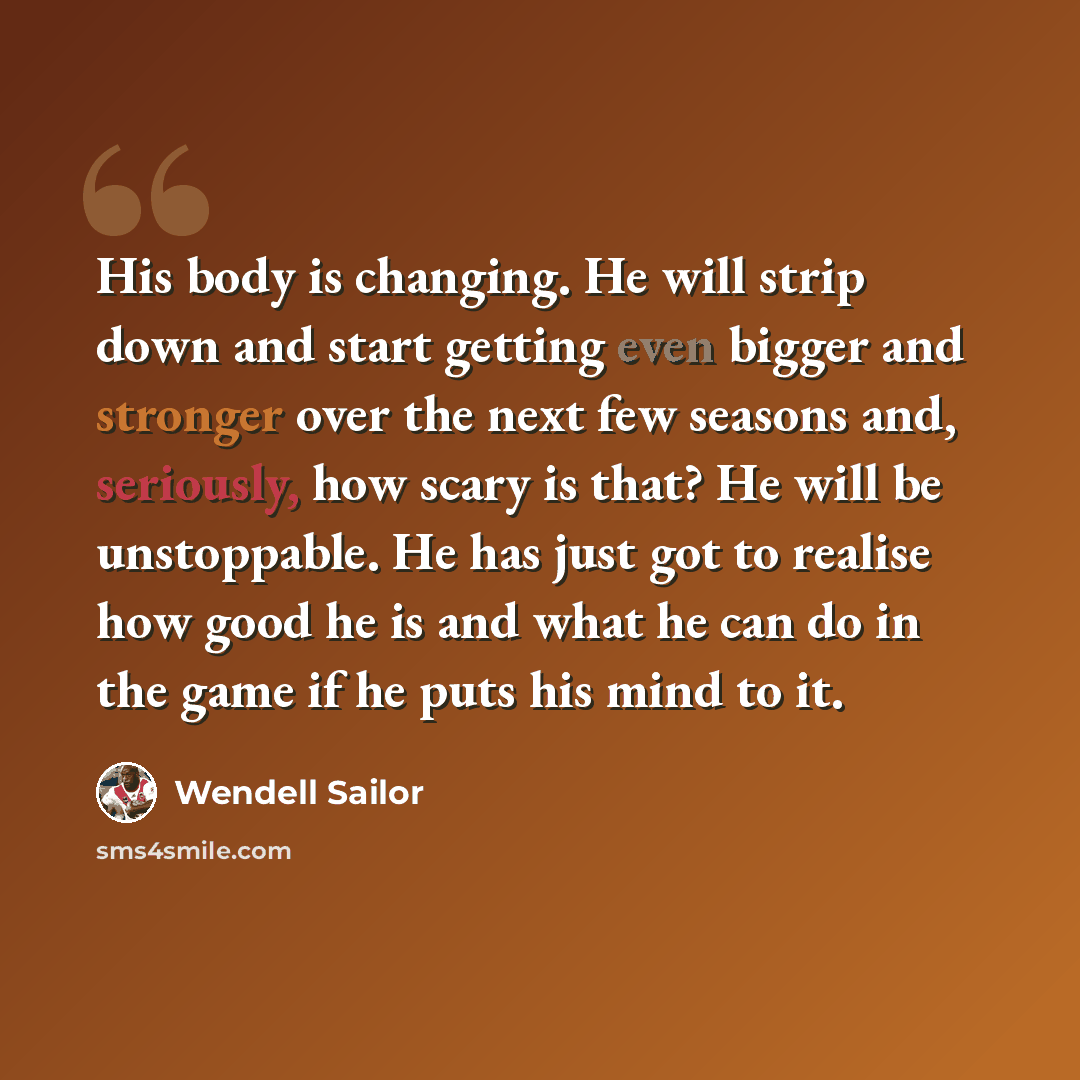 “His body is changing. He will strip down and start getting even bigger and stronger over the next few seasons and, seriously, how scary is that? He will be unstoppable. He has just got to realise how good he is and what he can do in the game if he puts his mind to it.” quote by Wendell Sailor