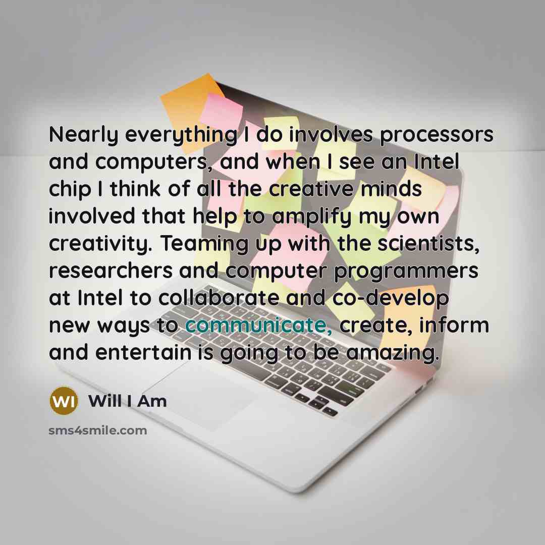 “Nearly everything I do involves processors and computers, and when I see an Intel chip I think of all the creative minds involved that help to amplify my own creativity. Teaming up with the scientists, researchers and computer programmers at Intel to collaborate and co-develop new ways to…” quote by Will I Am