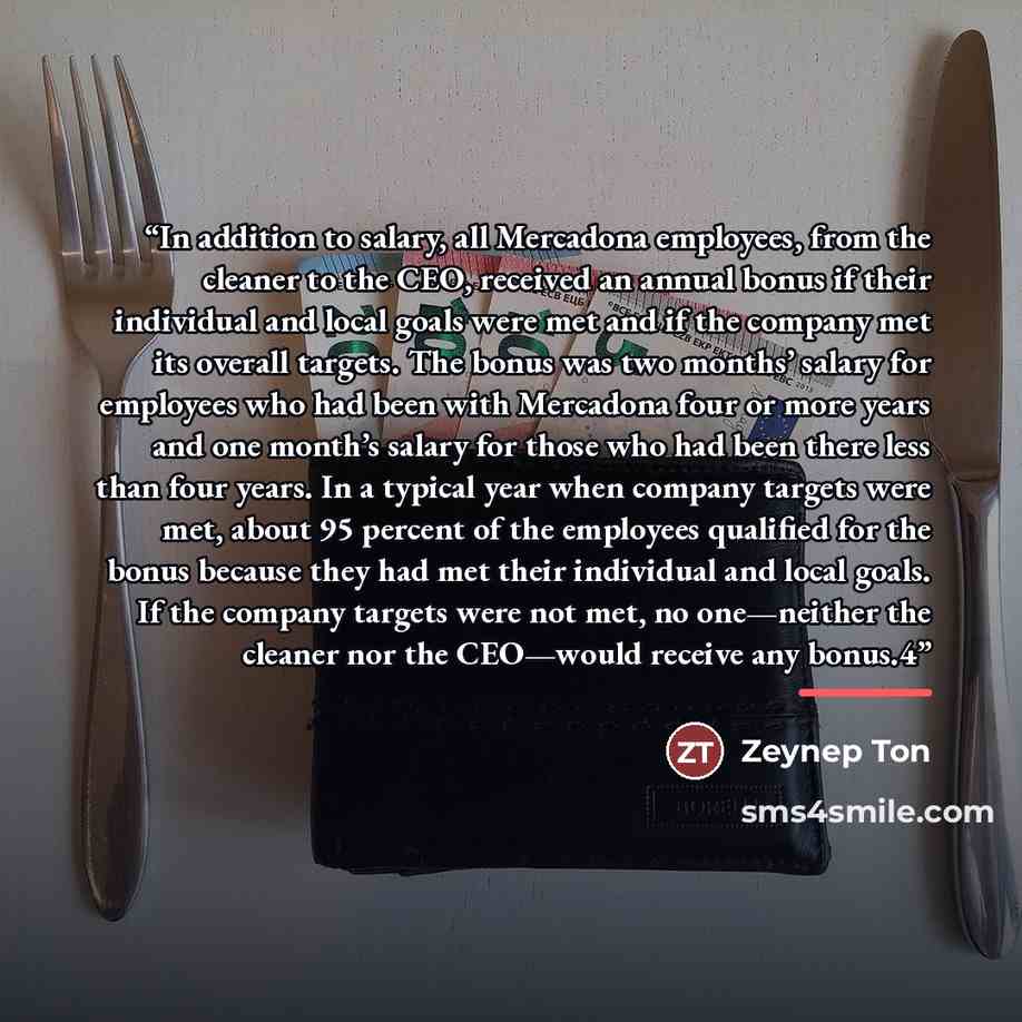 “In addition to salary, all Mercadona employees, from the cleaner to the CEO, received an annual bonus if their individual and local goals were met and if the company met its overall targets. The bonus was two months’ salary for employees who had been with Mercadona four or more years and one…” quote by Zeynep Ton