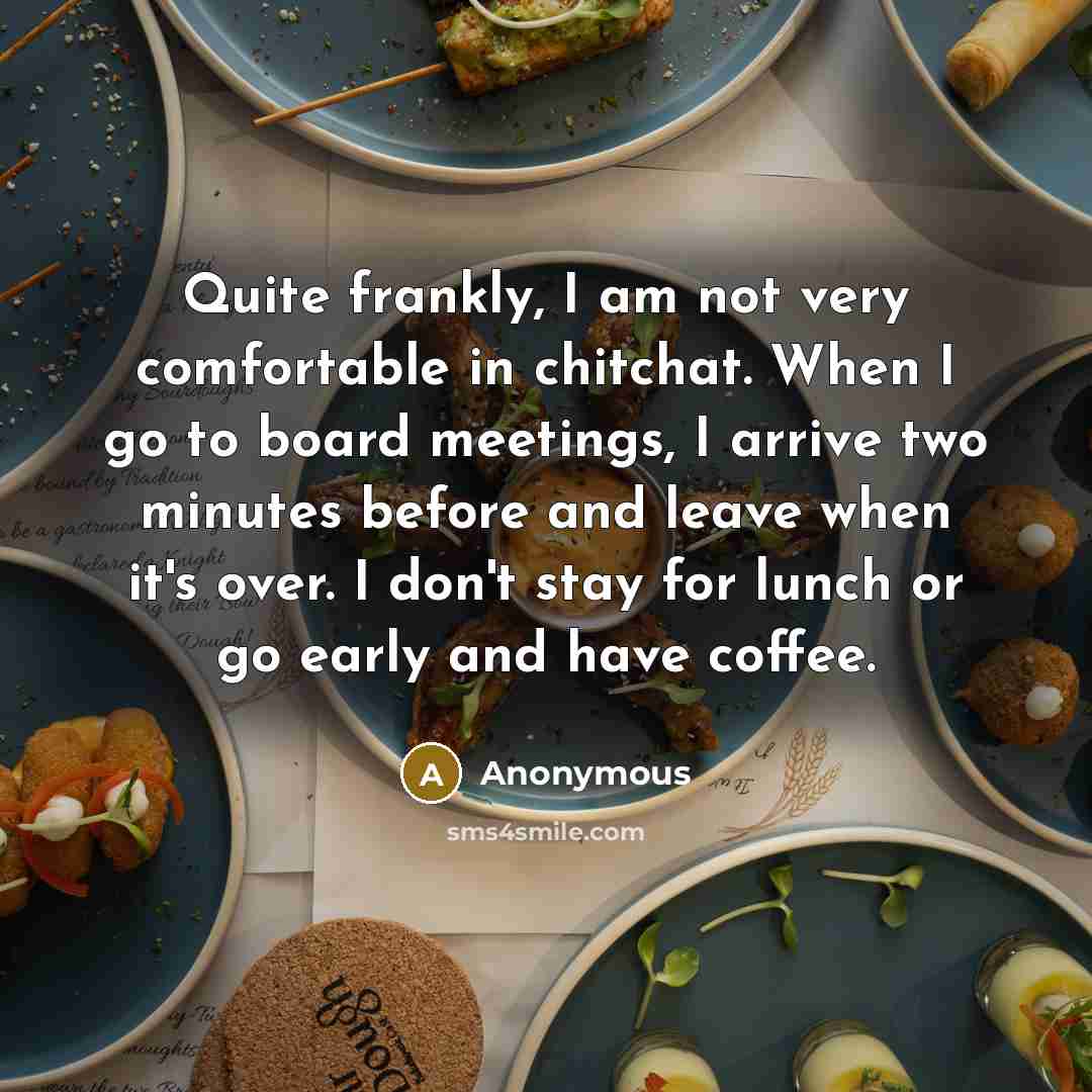 “Quite frankly, I am not very comfortable in chitchat. When I go to board meetings, I arrive two minutes before and leave when it's over. I don't stay for lunch or go early and have coffee.” quote by Anonymous