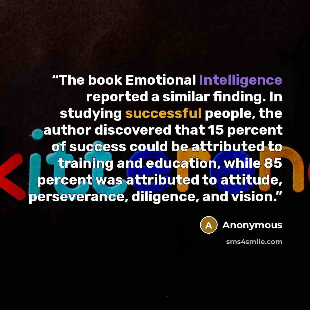 “The book Emotional Intelligence reported a similar finding. In studying successful people, the author discovered that 15 percent of success could be attributed to training and education, while 85 percent was attributed to attitude, perseverance, diligence, and vision.” quote by Anonymous