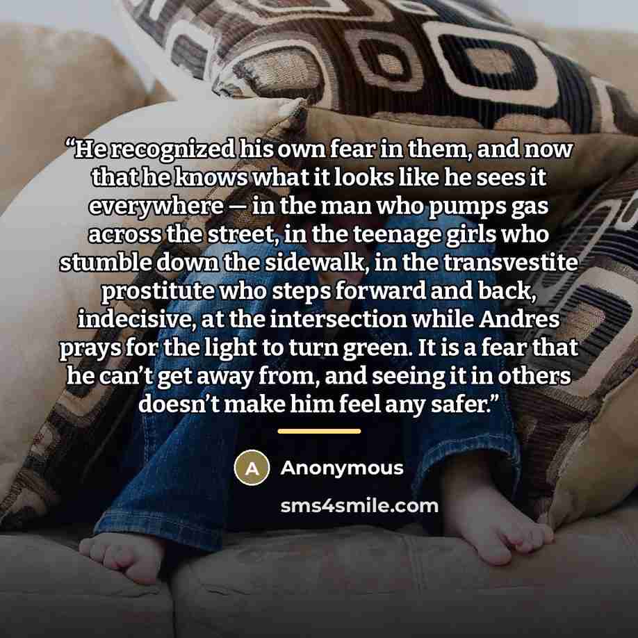 “He recognized his own fear in them, and now that he knows what it looks like he sees it everywhere — in the man who pumps gas across the street, in the teenage girls who stumble down the sidewalk, in the transvestite prostitute who steps forward and back, indecisive, at the intersection while…” quote by Anonymous