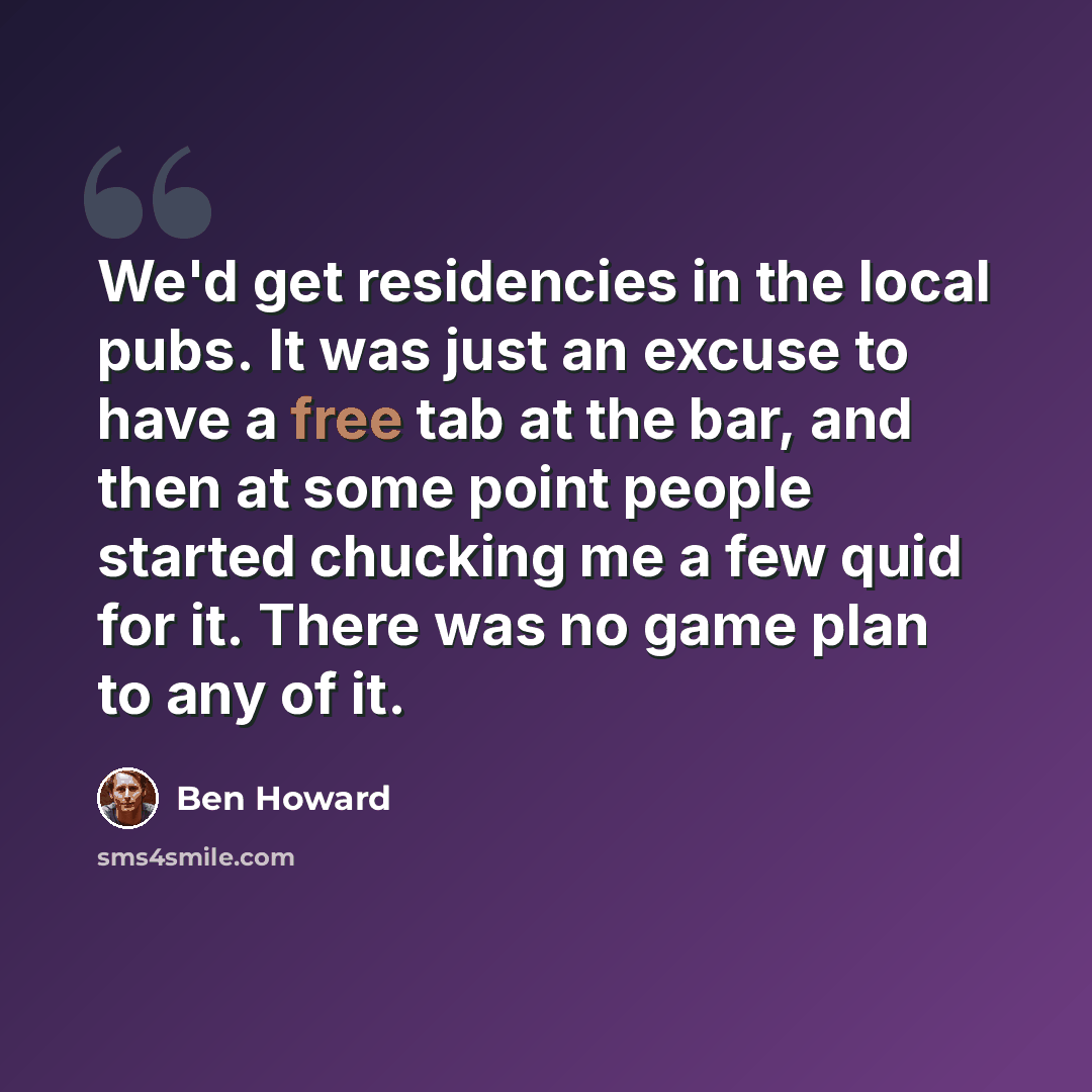 “We'd get residencies in the local pubs. It was just an excuse to have a free tab at the bar, and then at some point people started chucking me a few quid for it. There was no game plan to any of it.” quote by Ben Howard