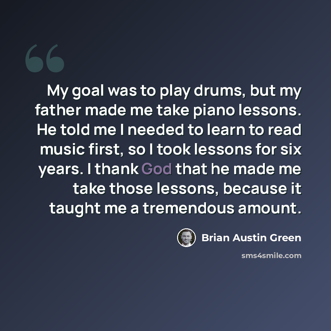 “My goal was to play drums, but my father made me take piano lessons. He told me I needed to learn to read music first, so I took lessons for six years. I thank God that he made me take those lessons, because it taught me a tremendous amount.” quote by Brian Austin Green