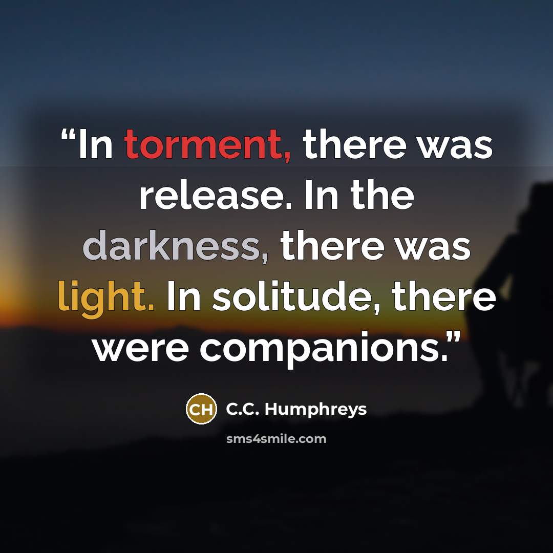 “In torment, there was release. In the darkness, there was light. In solitude, there were companions.” quote by C.C. Humphreys