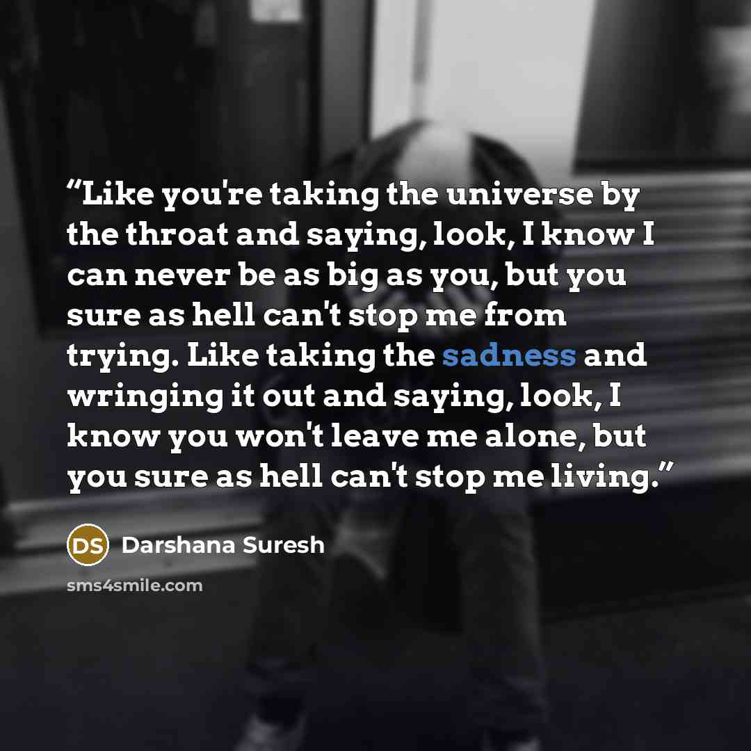 “Like you're taking the universe by the throat and saying, look, I know I can never be as big as you, but you sure as hell can't stop me from trying. Like taking the sadness and wringing it out and saying, look, I know you won't leave me alone, but you sure as hell can't stop me living.” quote by Darshana Suresh