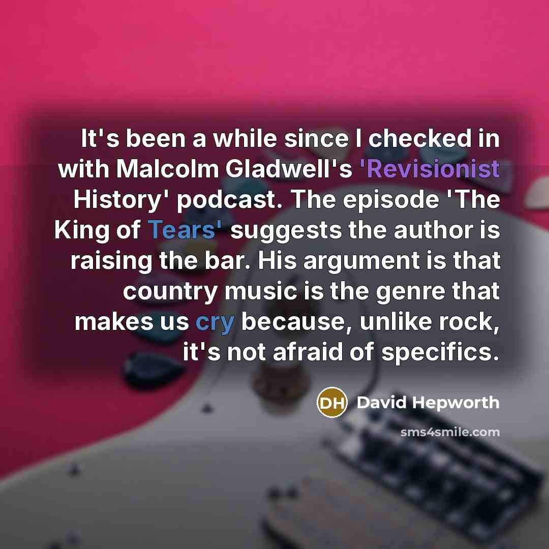 “It's been a while since I checked in with Malcolm Gladwell's 'Revisionist History' podcast. The episode 'The King of Tears' suggests the author is raising the bar. His argument is that country music is the genre that makes us cry because, unlike rock, it's not afraid of specifics.” quote by David Hepworth