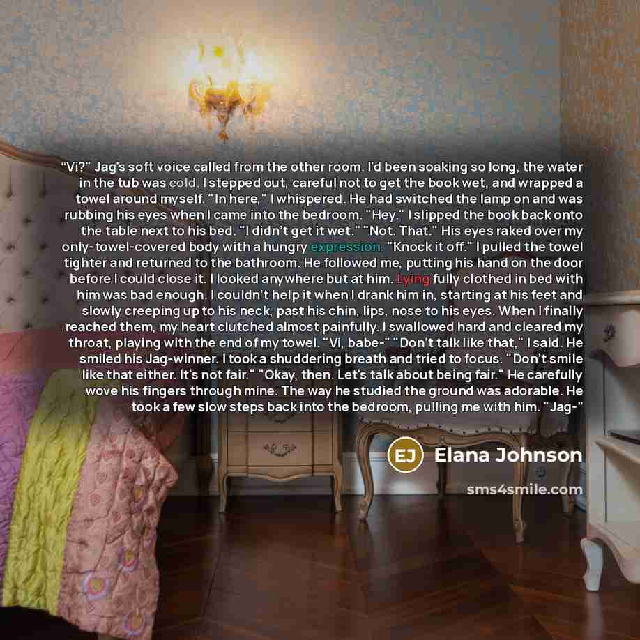 “Vi?" Jag's soft voice called from the other room. I'd been soaking so long, the water in the tub was cold. I stepped out, careful not to get the book wet, and wrapped a towel around myself. "In here," I whispered. He had switched the lamp on and was rubbing his eyes when I came into the bedroom…” quote by Elana Johnson