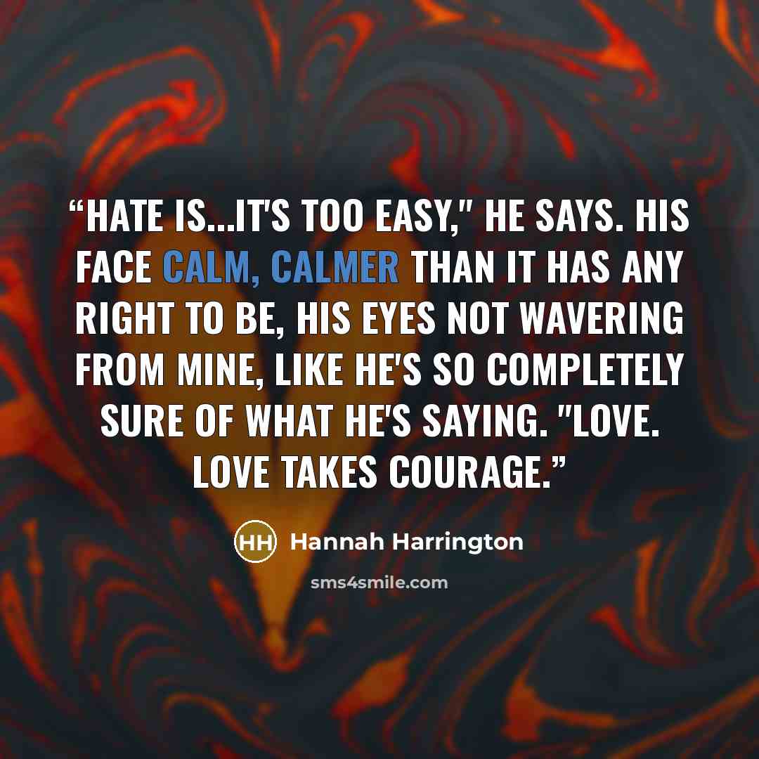 “Hate is...it's too easy," he says. His face calm, calmer than it has any right to be, his eyes not wavering from mine, like he's so completely sure of what he's saying. "Love. Love takes courage.” quote by Hannah Harrington