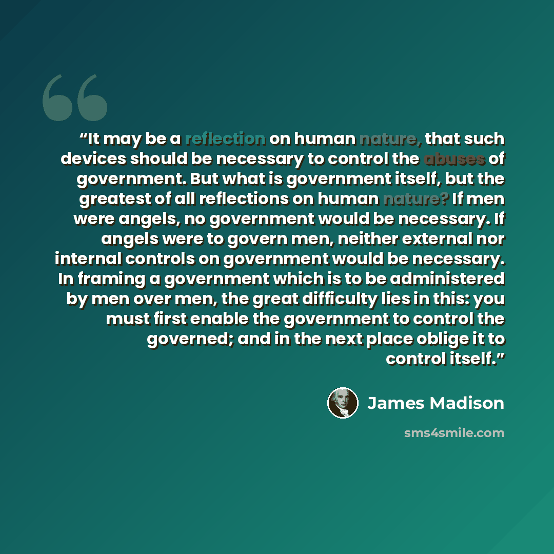 “It may be a reflection on human nature, that such devices should be necessary to control the abuses of government. But what is government itself, but the greatest of all reflections on human nature? If men were angels, no government would be necessary. If angels were to govern men, neither…” quote by James Madison
