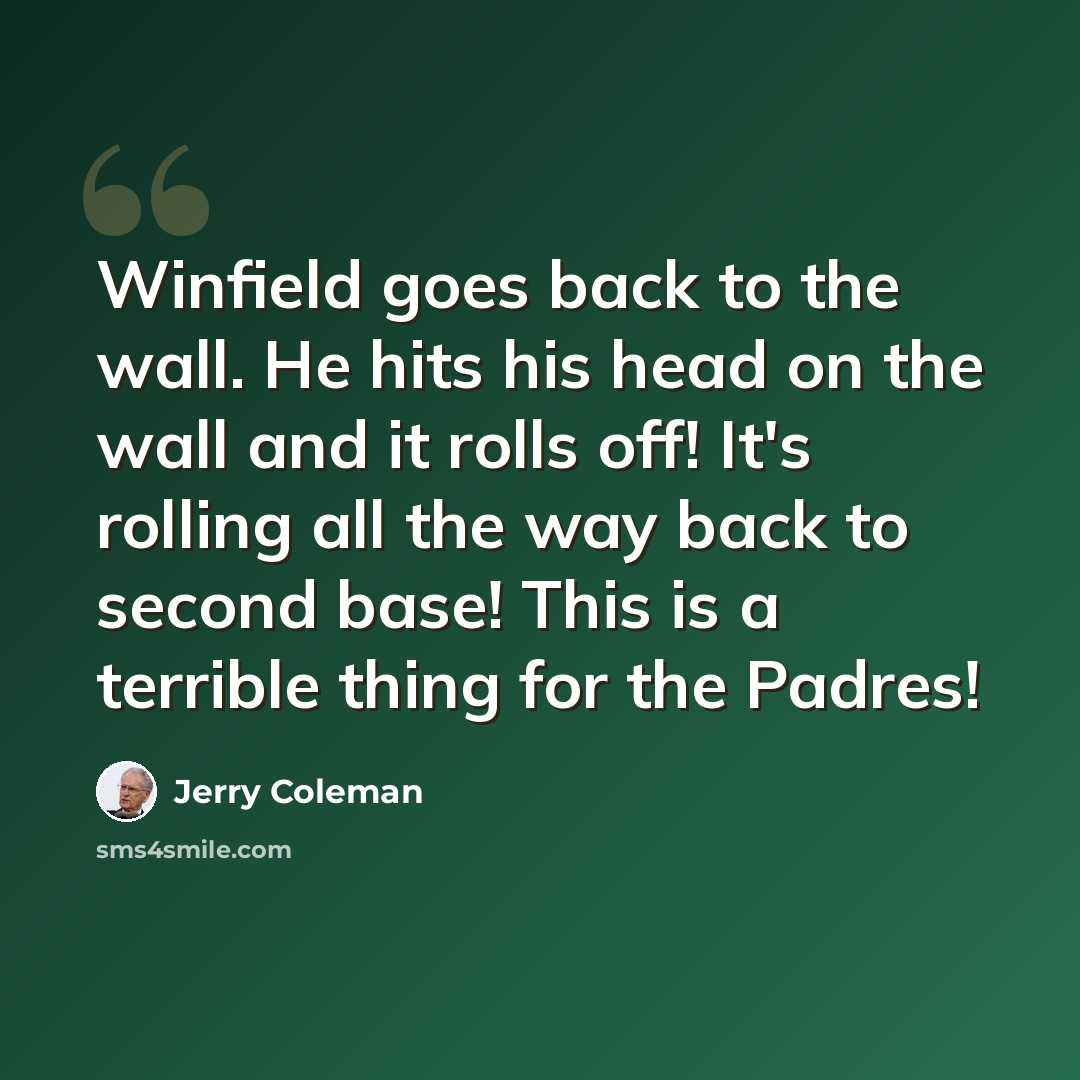 “Winfield goes back to the wall. He hits his head on the wall and it rolls off! It's rolling all the way back to second base! This is a terrible thing for the Padres!” quote by Jerry Coleman
