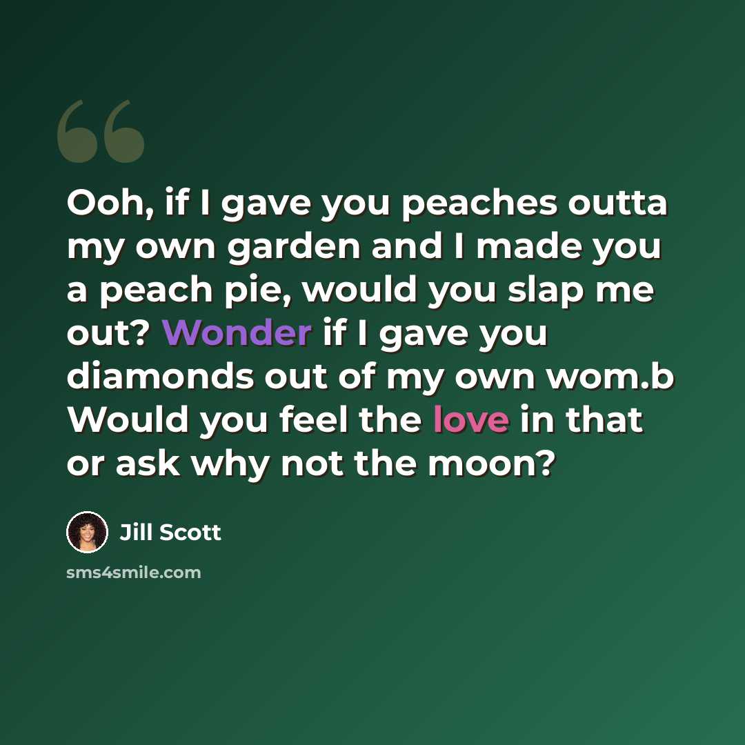 “Ooh, if I gave you peaches outta my own garden and I made you a peach pie, would you slap me out? Wonder if I gave you diamonds out of my own wom.b Would you feel the love in that or ask why not the moon?” quote by Jill Scott