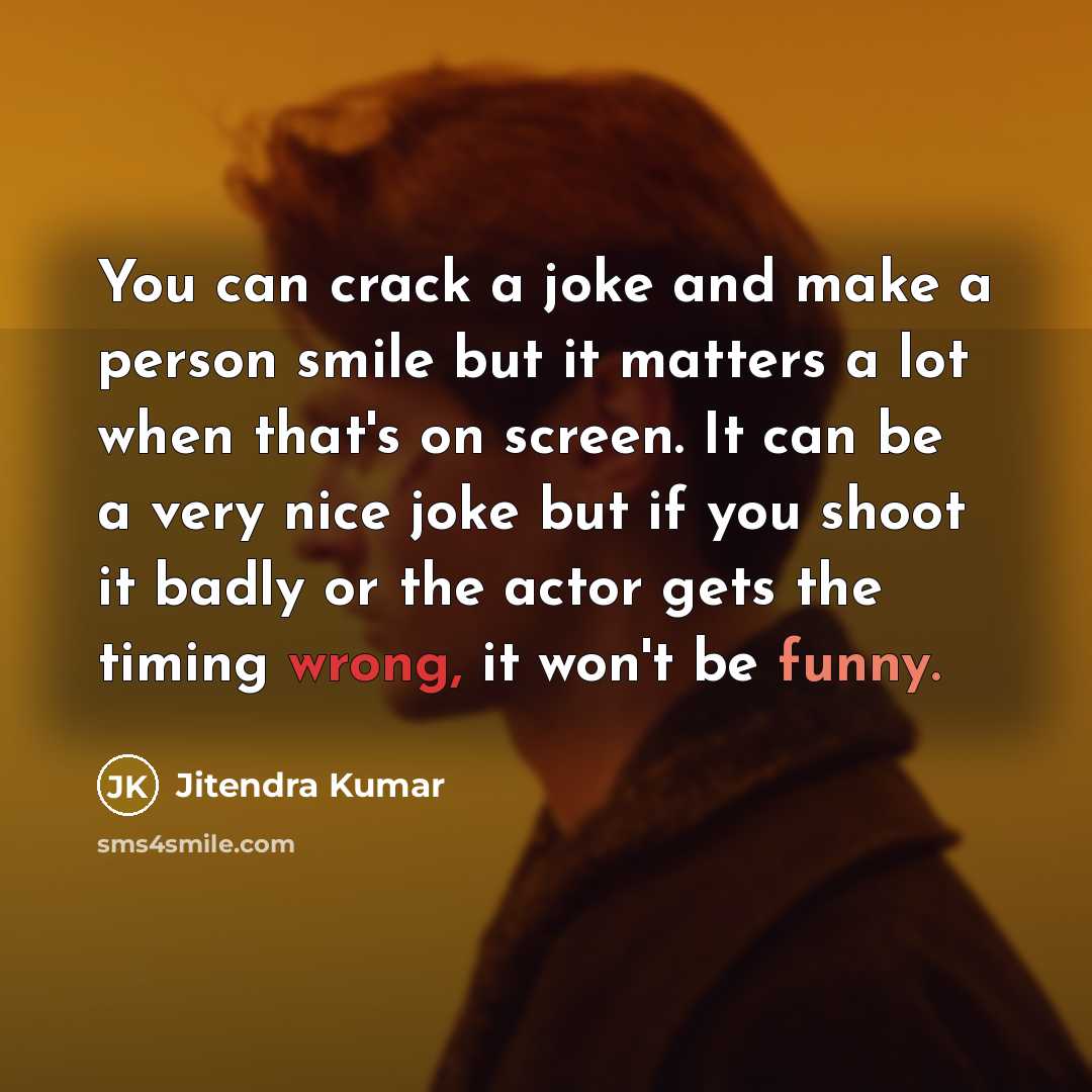 “You can crack a joke and make a person smile but it matters a lot when that's on screen. It can be a very nice joke but if you shoot it badly or the actor gets the timing wrong, it won't be funny.” quote by Jitendra Kumar