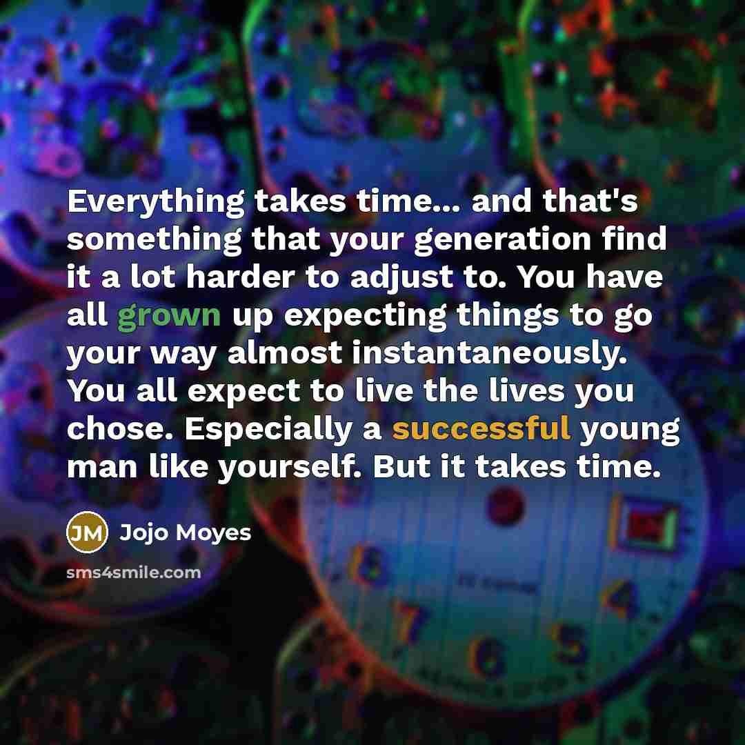 “Everything takes time... and that's something that your generation find it a lot harder to adjust to. You have all grown up expecting things to go your way almost instantaneously. You all expect to live the lives you chose. Especially a successful young man like yourself. But it takes time.” quote by Jojo Moyes