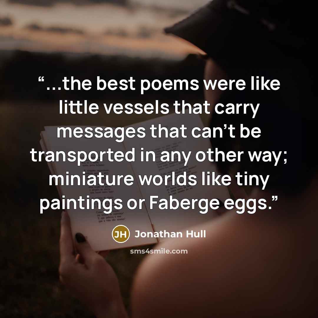 “...the best poems were like little vessels that carry messages that can’t be transported in any other way; miniature worlds like tiny paintings or Faberge eggs.” quote by Jonathan Hull