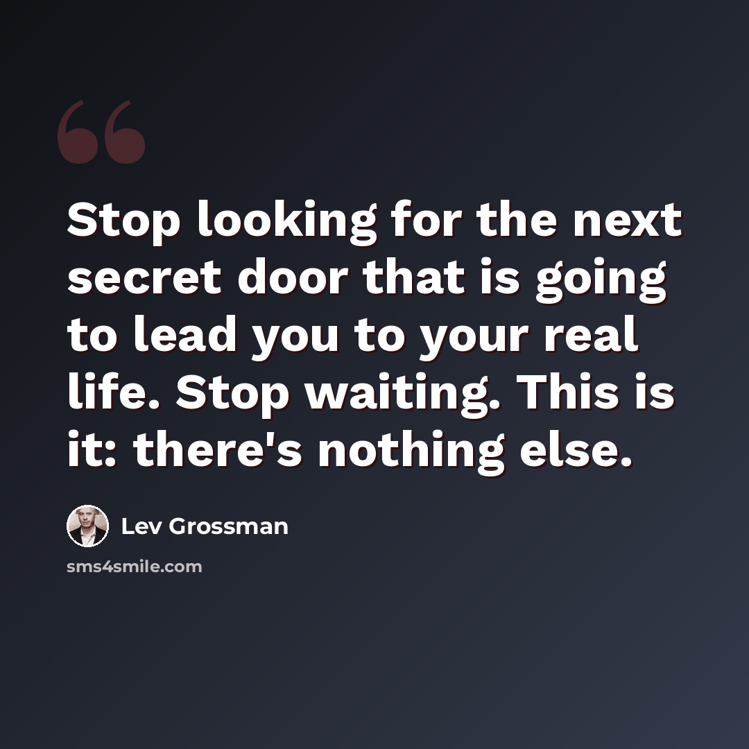 “Stop looking for the next secret door that is going to lead you to your real life. Stop waiting. This is it: there's nothing else.” quote by Lev Grossman
