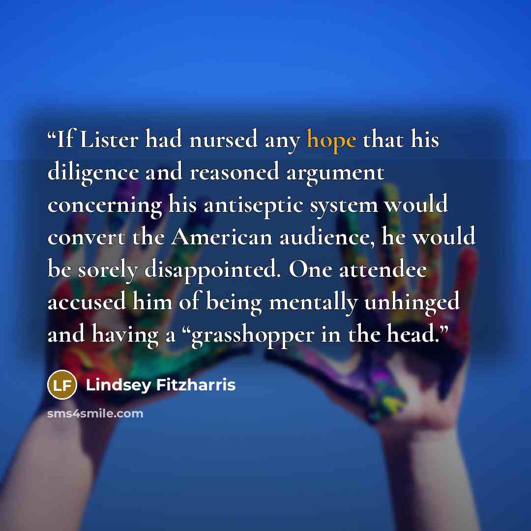 “If Lister had nursed any hope that his diligence and reasoned argument concerning his antiseptic system would convert the American audience, he would be sorely disappointed. One attendee accused him of being mentally unhinged and having a “grasshopper in the head.” quote by Lindsey Fitzharris