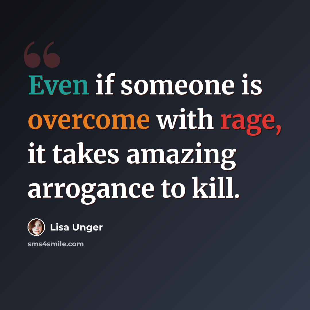 “Even if someone is overcome with rage, it takes amazing arrogance to kill.” quote by Lisa Unger