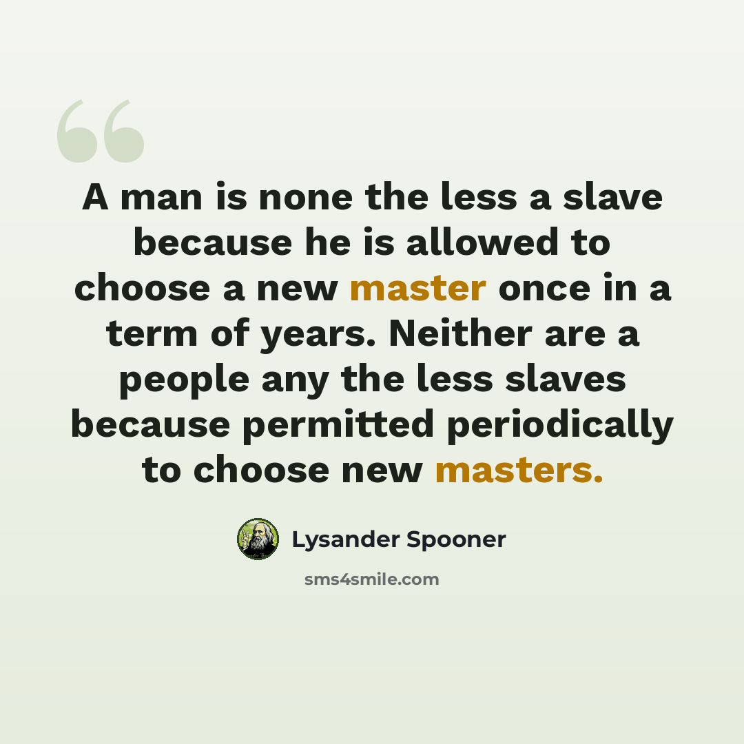 “A man is none the less a slave because he is allowed to choose a new master once in a term of years. Neither are a people any the less slaves because permitted periodically to choose new masters.” quote by Lysander Spooner