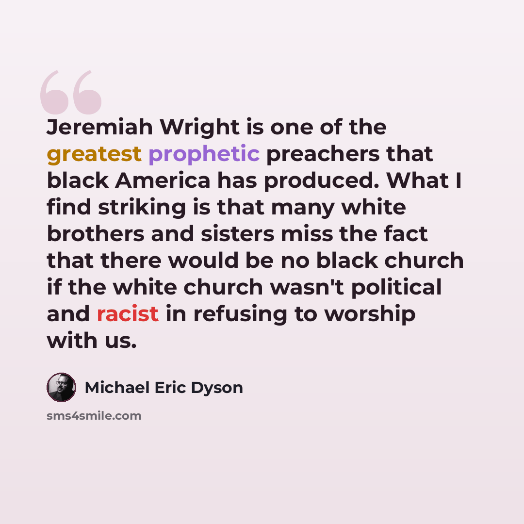 “Jeremiah Wright is one of the greatest prophetic preachers that black America has produced. What I find striking is that many white brothers and sisters miss the fact that there would be no black church if the white church wasn't political and racist in refusing to worship with us.” quote by Michael Eric Dyson