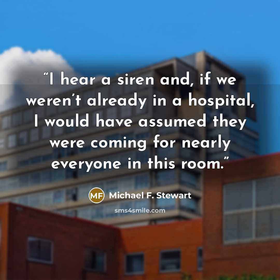 “I hear a siren and, if we weren’t already in a hospital, I would have assumed they were coming for nearly everyone in this room.” quote by Michael F. Stewart