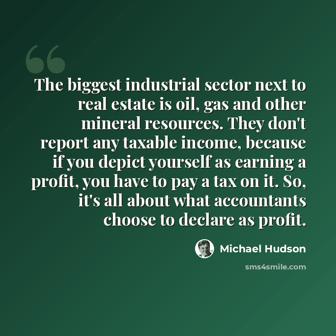 “The biggest industrial sector next to real estate is oil, gas and other mineral resources. They don't report any taxable income, because if you depict yourself as earning a profit, you have to pay a tax on it. So, it's all about what accountants choose to declare as profit.” quote by Michael Hudson