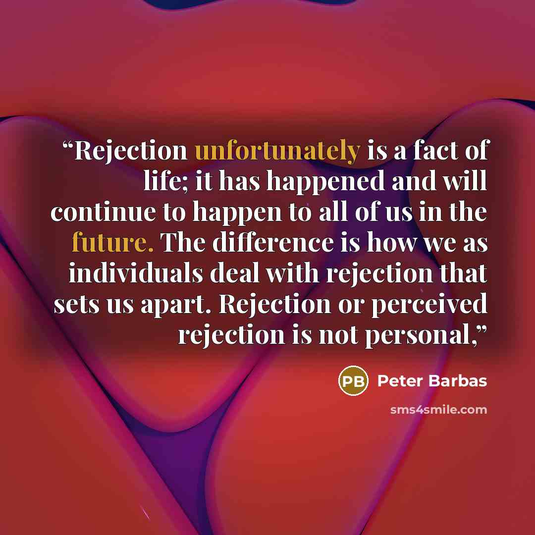 “Rejection unfortunately is a fact of life; it has happened and will continue to happen to all of us in the future. The difference is how we as individuals deal with rejection that sets us apart. Rejection or perceived rejection is not personal,” quote by Peter Barbas