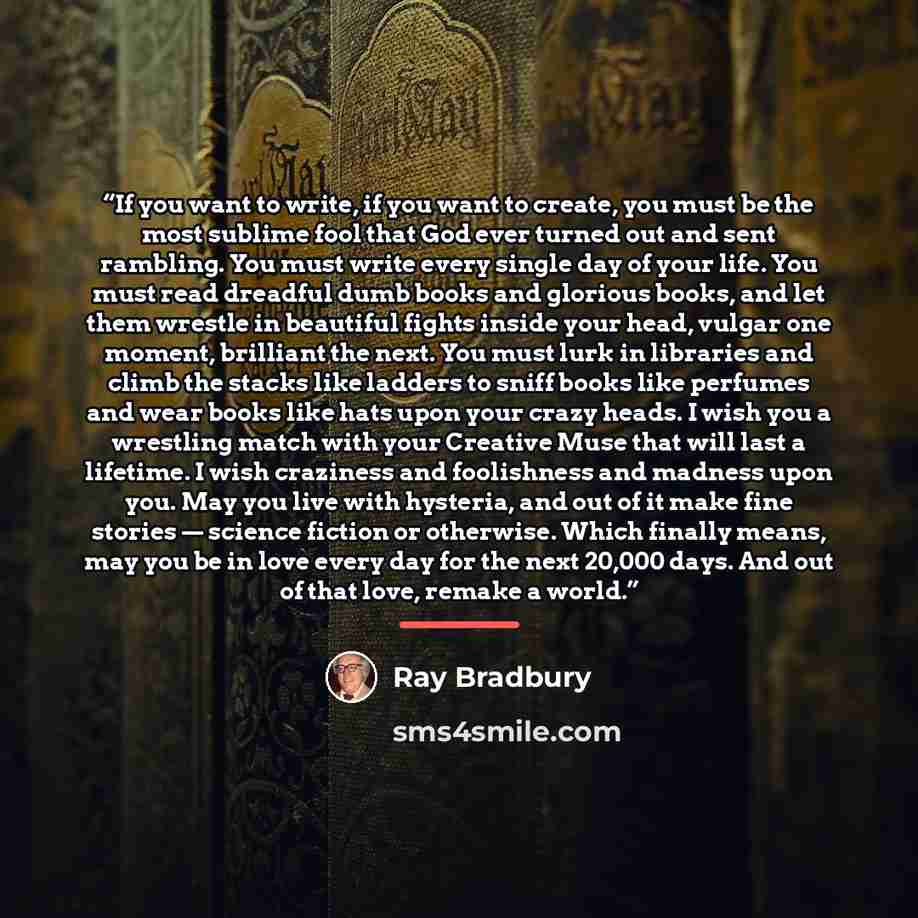 “If you want to write, if you want to create, you must be the most sublime fool that God ever turned out and sent rambling. You must write every single day of your life. You must read dreadful dumb books and glorious books, and let them wrestle in beautiful fights inside your head, vulgar one…” quote by Ray Bradbury