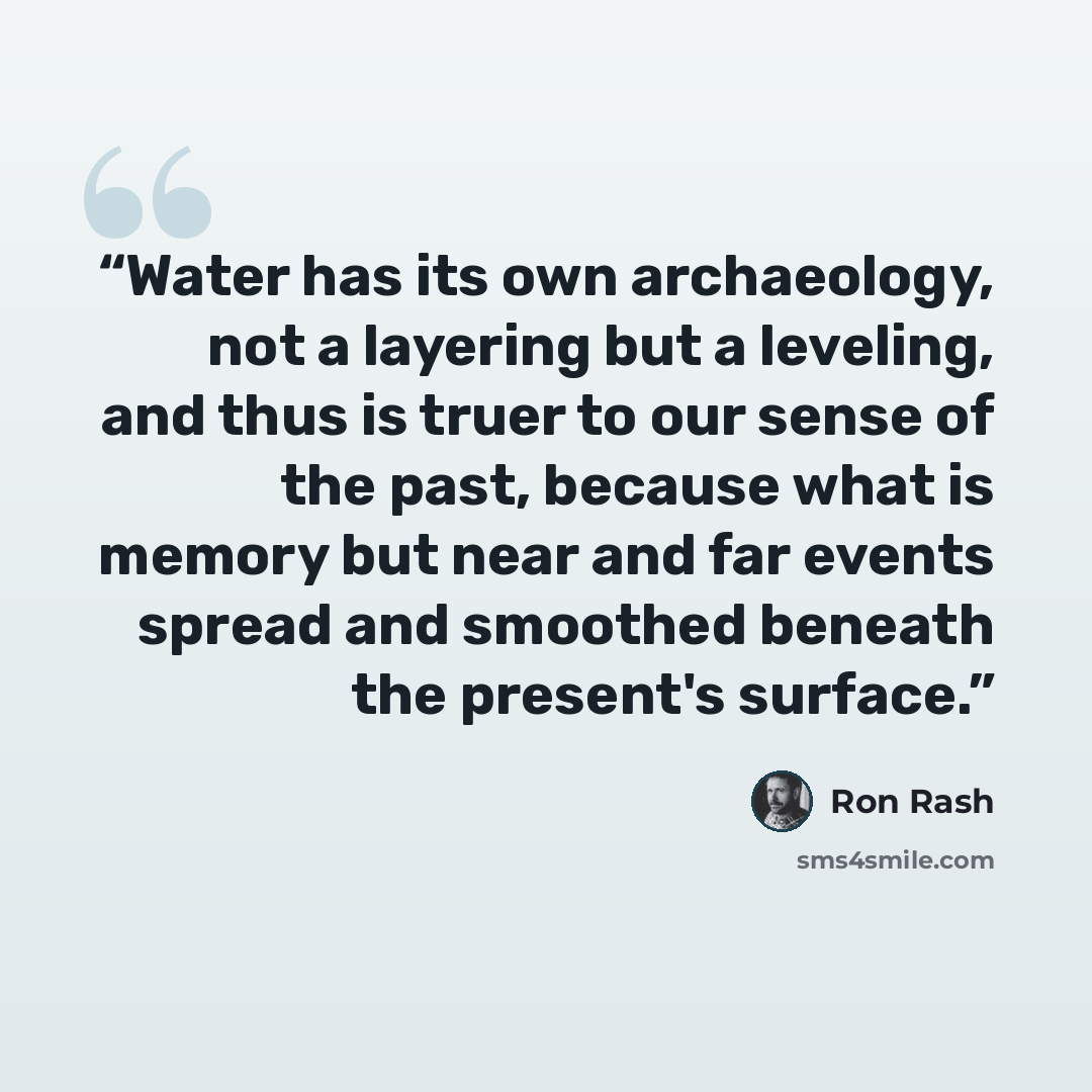 “Water has its own archaeology, not a layering but a leveling, and thus is truer to our sense of the past, because what is memory but near and far events spread and smoothed beneath the present's surface.” quote by Ron Rash