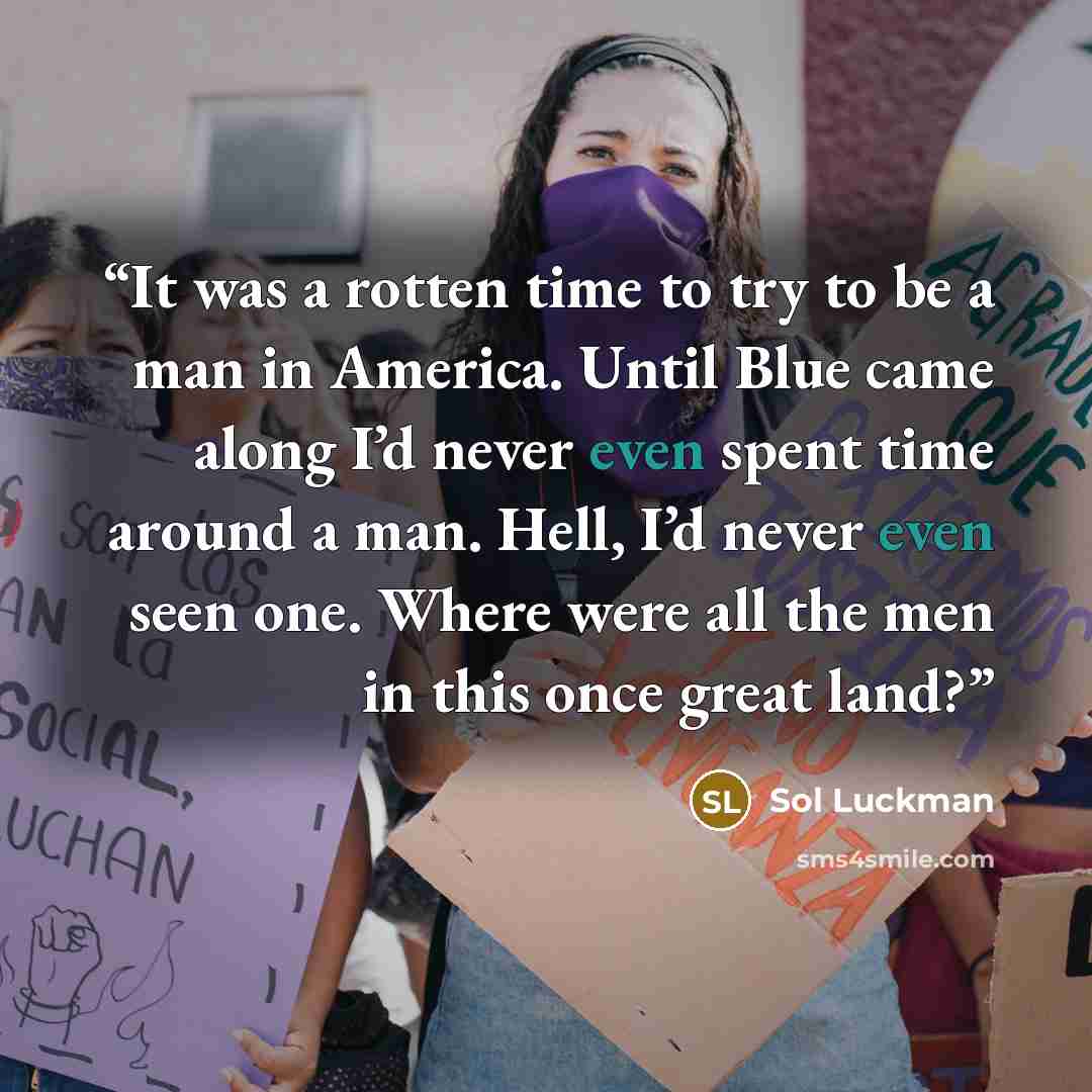 “It was a rotten time to try to be a man in America. Until Blue came along I’d never even spent time around a man. Hell, I’d never even seen one. Where were all the men in this once great land?” quote by Sol Luckman