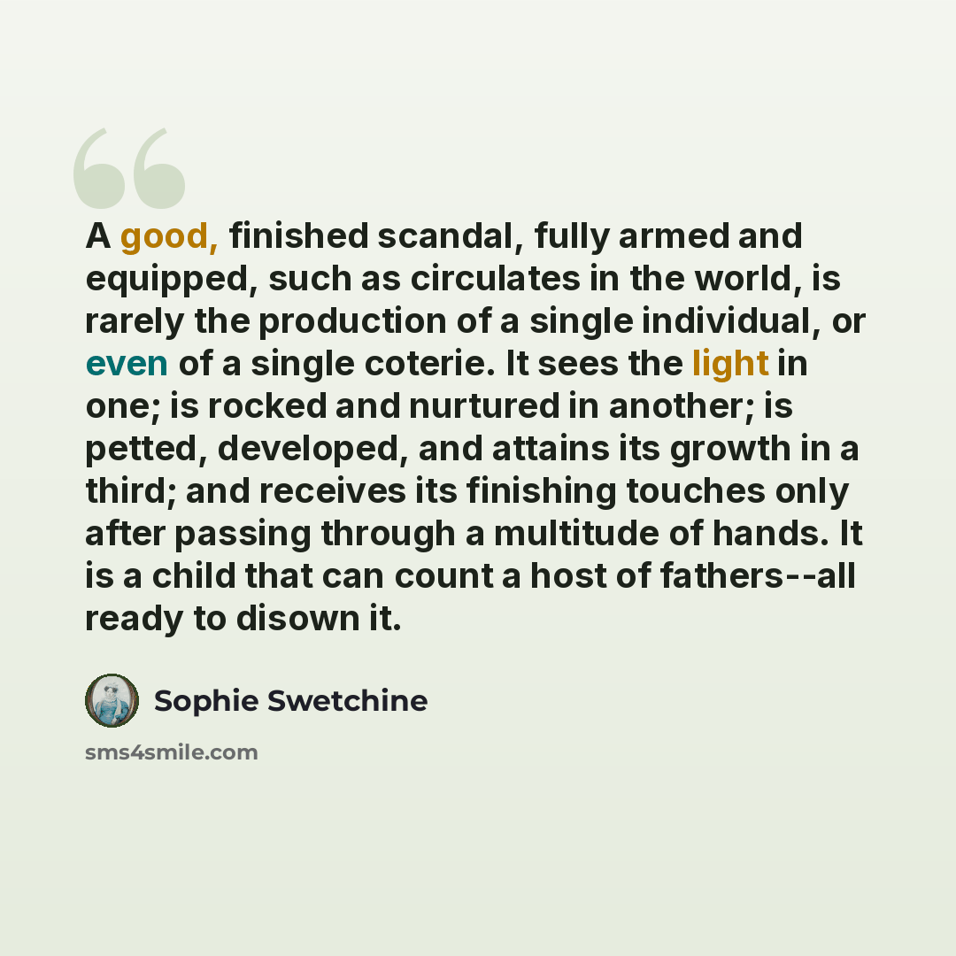 “A good, finished scandal, fully armed and equipped, such as circulates in the world, is rarely the production of a single individual, or even of a single coterie. It sees the light in one; is rocked and nurtured in another; is petted, developed, and attains its growth in a third; and receives its…” quote by Sophie Swetchine