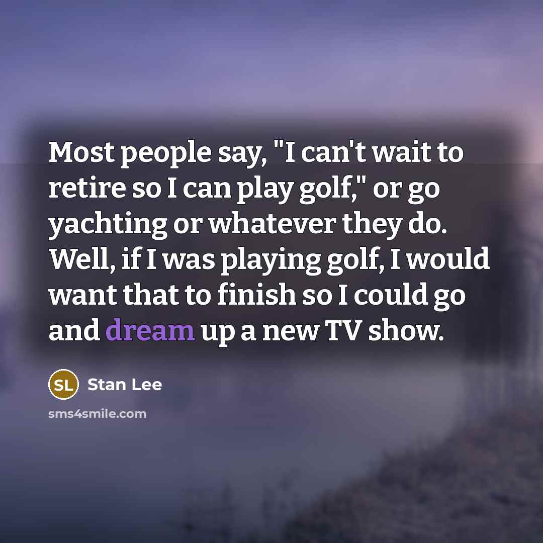 “Most people say, "I can't wait to retire so I can play golf," or go yachting or whatever they do. Well, if I was playing golf, I would want that to finish so I could go and dream up a new TV show.” quote by Stan Lee