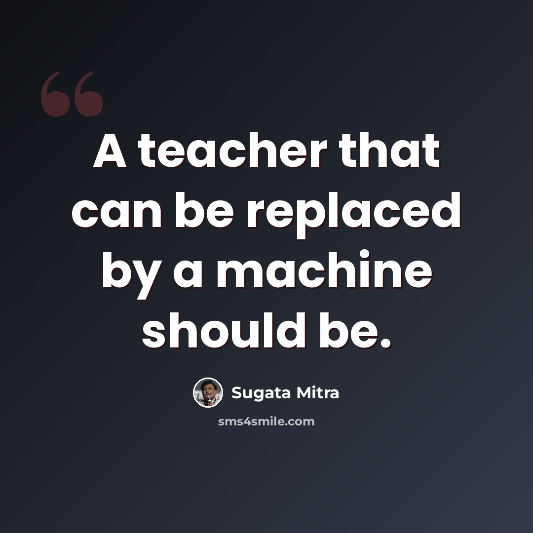 “A teacher that can be replaced by a machine should be.” quote by Sugata Mitra