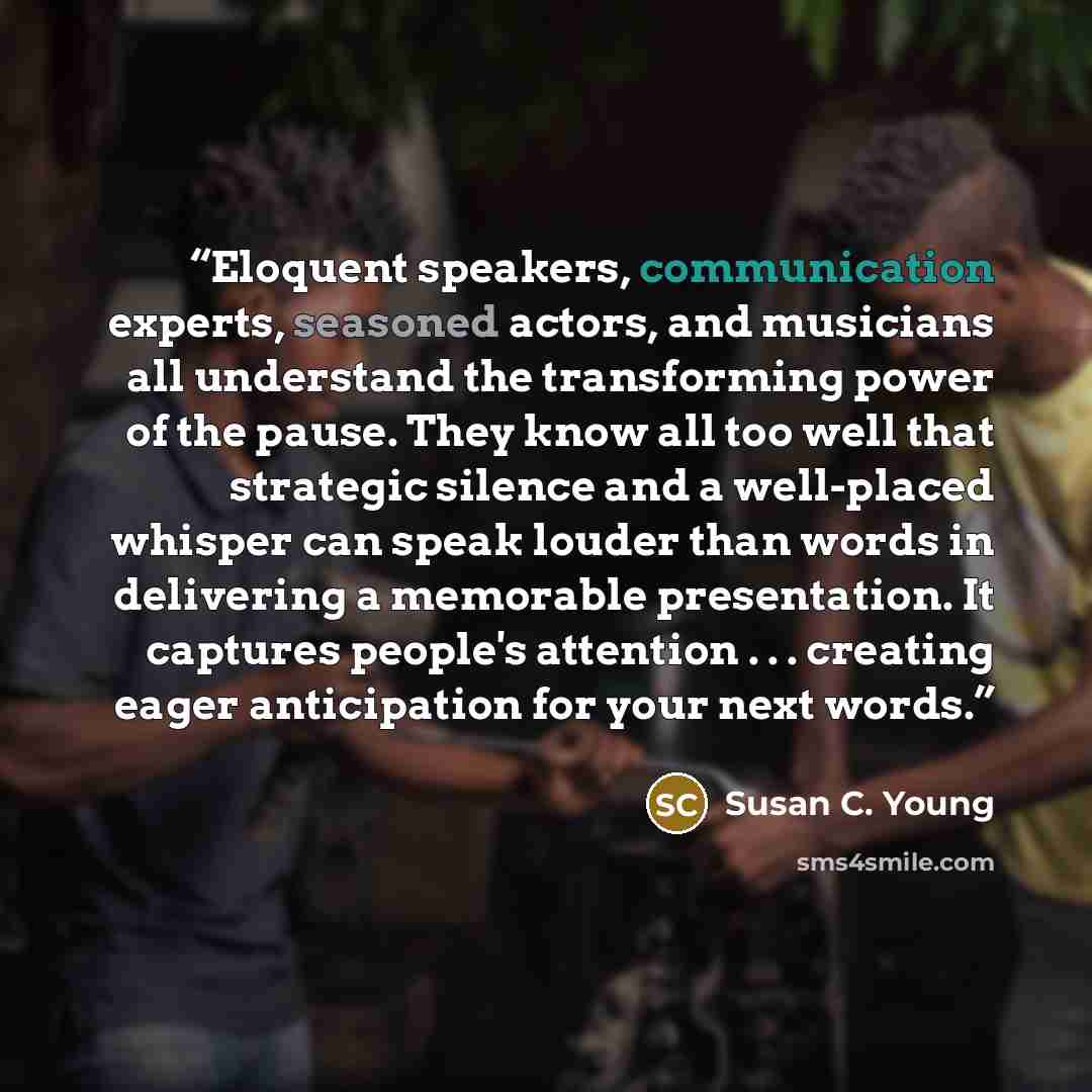 “Eloquent speakers, communication experts, seasoned actors, and musicians all understand the transforming power of the pause. They know all too well that strategic silence and a well-placed whisper can speak louder than words in delivering a memorable presentation. It captures people's attention…” quote by Susan C. Young